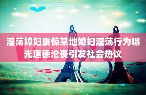 淫荡媳妇震惊某地媳妇淫荡行为曝光道德沦丧引发社会热议