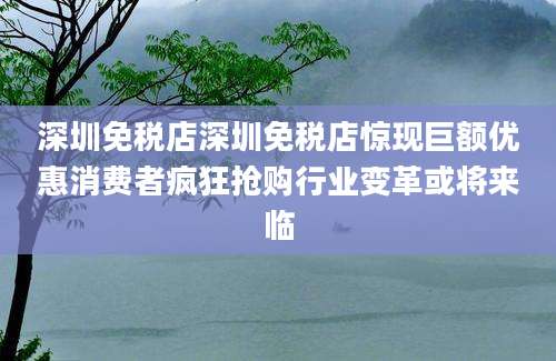 深圳免税店深圳免税店惊现巨额优惠消费者疯狂抢购行业变革或将来临