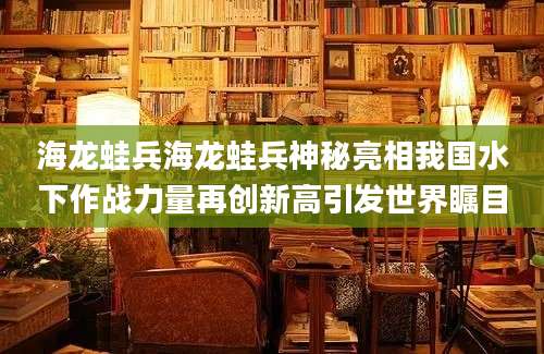 海龙蛙兵海龙蛙兵神秘亮相我国水下作战力量再创新高引发世界瞩目