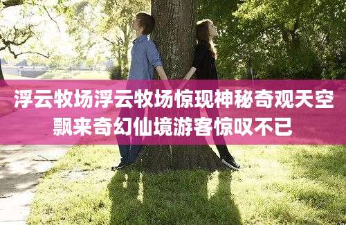 浮云牧场浮云牧场惊现神秘奇观天空飘来奇幻仙境游客惊叹不已
