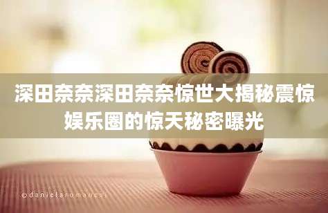 深田奈奈深田奈奈惊世大揭秘震惊娱乐圈的惊天秘密曝光