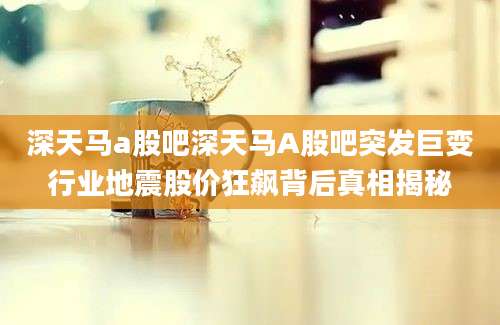 深天马a股吧深天马A股吧突发巨变行业地震股价狂飙背后真相揭秘