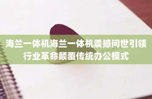 海兰一体机海兰一体机震撼问世引领行业革命颠覆传统办公模式