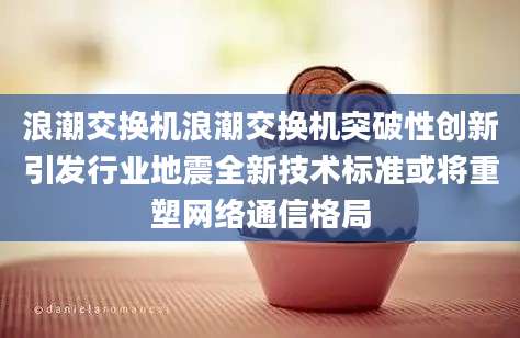 浪潮交换机浪潮交换机突破性创新引发行业地震全新技术标准或将重塑网络通信格局