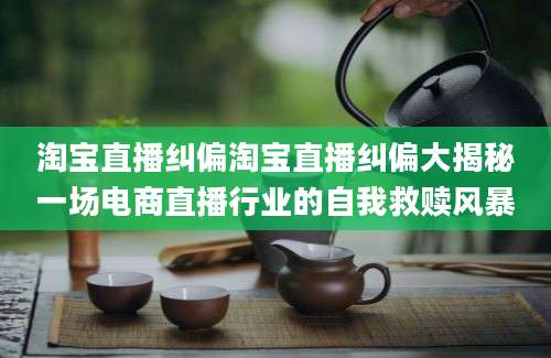 淘宝直播纠偏淘宝直播纠偏大揭秘一场电商直播行业的自我救赎风暴