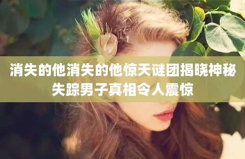 消失的他消失的他惊天谜团揭晓神秘失踪男子真相令人震惊