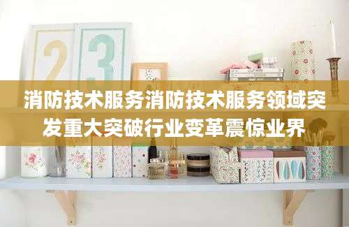 消防技术服务消防技术服务领域突发重大突破行业变革震惊业界