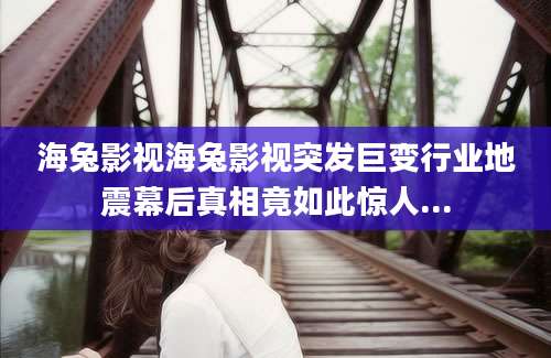 海兔影视海兔影视突发巨变行业地震幕后真相竟如此惊人...