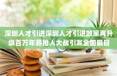深圳人才引进深圳人才引进政策再升级百万年薪抢人大战引发全国瞩目