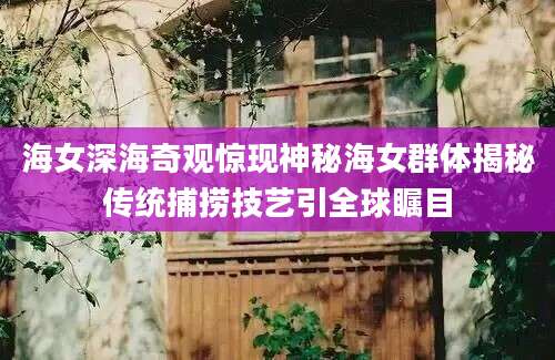 海女深海奇观惊现神秘海女群体揭秘传统捕捞技艺引全球瞩目