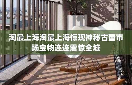淘最上海淘最上海惊现神秘古董市场宝物连连震惊全城