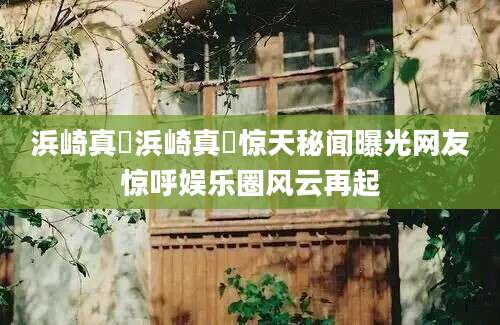 浜崎真緒浜崎真緒惊天秘闻曝光网友惊呼娱乐圈风云再起