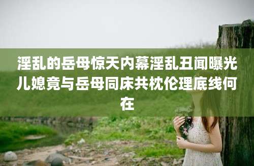 淫乱的岳母惊天内幕淫乱丑闻曝光儿媳竟与岳母同床共枕伦理底线何在