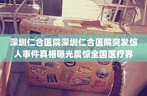 深圳仁合医院深圳仁合医院突发惊人事件真相曝光震惊全国医疗界