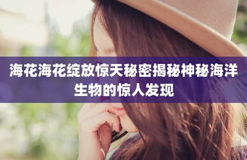 海花海花绽放惊天秘密揭秘神秘海洋生物的惊人发现