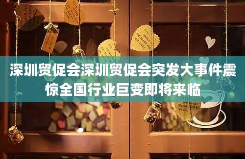深圳贸促会深圳贸促会突发大事件震惊全国行业巨变即将来临