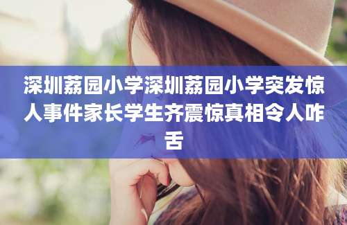 深圳荔园小学深圳荔园小学突发惊人事件家长学生齐震惊真相令人咋舌