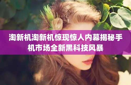 淘新机淘新机惊现惊人内幕揭秘手机市场全新黑科技风暴