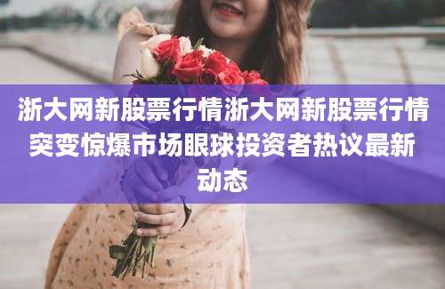 浙大网新股票行情浙大网新股票行情突变惊爆市场眼球投资者热议最新动态