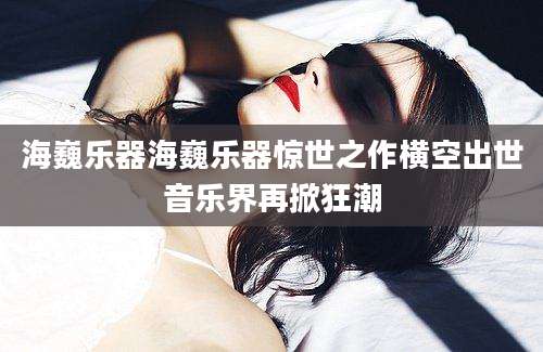海巍乐器海巍乐器惊世之作横空出世音乐界再掀狂潮