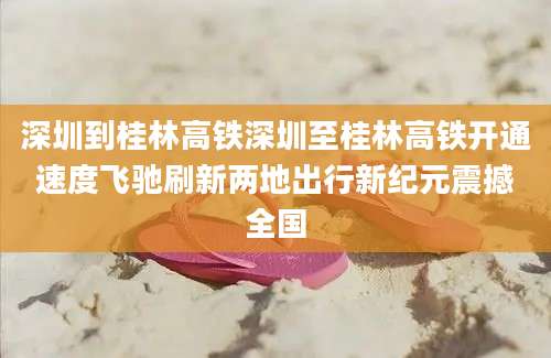 深圳到桂林高铁深圳至桂林高铁开通速度飞驰刷新两地出行新纪元震撼全国