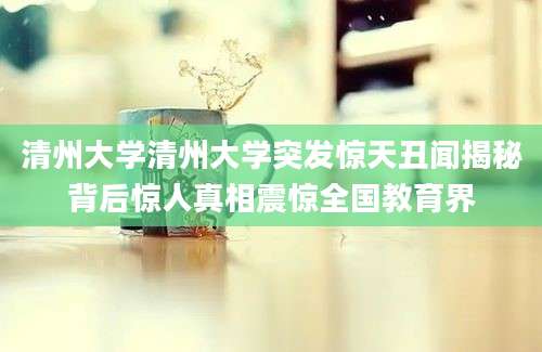 清州大学清州大学突发惊天丑闻揭秘背后惊人真相震惊全国教育界
