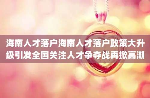 海南人才落户海南人才落户政策大升级引发全国关注人才争夺战再掀高潮