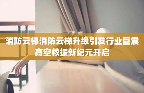 消防云梯消防云梯升级引发行业巨震高空救援新纪元开启