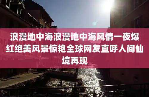 浪漫地中海浪漫地中海风情一夜爆红绝美风景惊艳全球网友直呼人间仙境再现