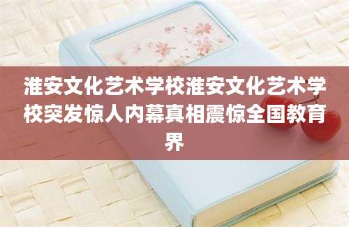 淮安文化艺术学校淮安文化艺术学校突发惊人内幕真相震惊全国教育界