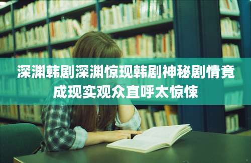 深渊韩剧深渊惊现韩剧神秘剧情竟成现实观众直呼太惊悚