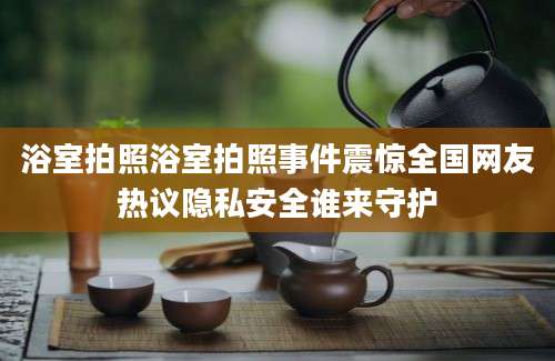 浴室拍照浴室拍照事件震惊全国网友热议隐私安全谁来守护