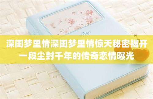 深闺梦里情深闺梦里情惊天秘密揭开一段尘封千年的传奇恋情曝光