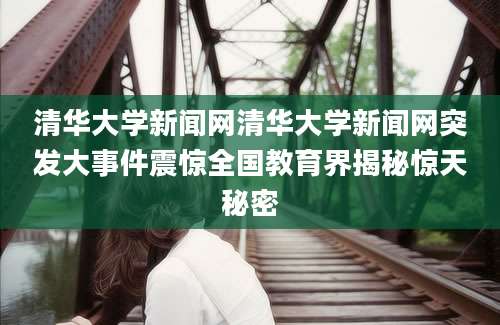 清华大学新闻网清华大学新闻网突发大事件震惊全国教育界揭秘惊天秘密