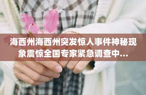 海西州海西州突发惊人事件神秘现象震惊全国专家紧急调查中...