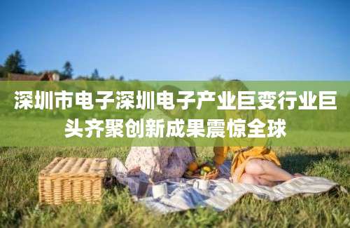 深圳市电子深圳电子产业巨变行业巨头齐聚创新成果震惊全球