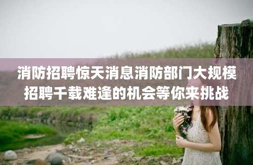 消防招聘惊天消息消防部门大规模招聘千载难逢的机会等你来挑战