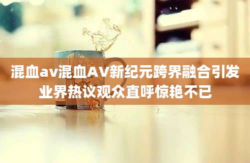 混血av混血AV新纪元跨界融合引发业界热议观众直呼惊艳不已