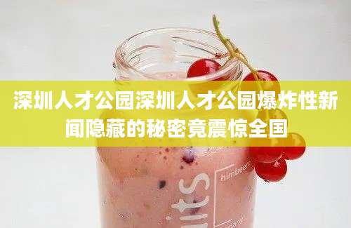 深圳人才公园深圳人才公园爆炸性新闻隐藏的秘密竟震惊全国