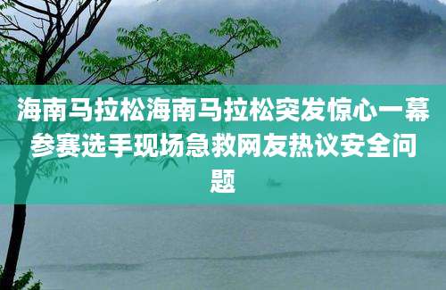 海南马拉松海南马拉松突发惊心一幕参赛选手现场急救网友热议安全问题