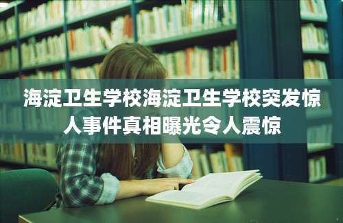 海淀卫生学校海淀卫生学校突发惊人事件真相曝光令人震惊