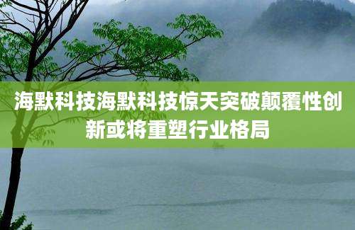 海默科技海默科技惊天突破颠覆性创新或将重塑行业格局