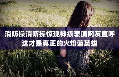 消防操消防操惊现神级表演网友直呼这才是真正的火焰蓝英雄