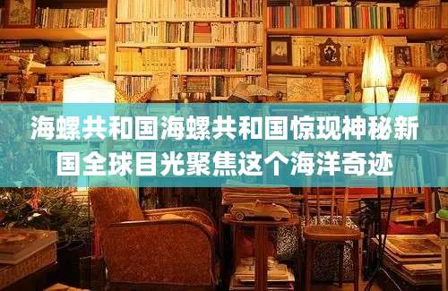海螺共和国海螺共和国惊现神秘新国全球目光聚焦这个海洋奇迹
