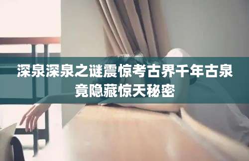 深泉深泉之谜震惊考古界千年古泉竟隐藏惊天秘密