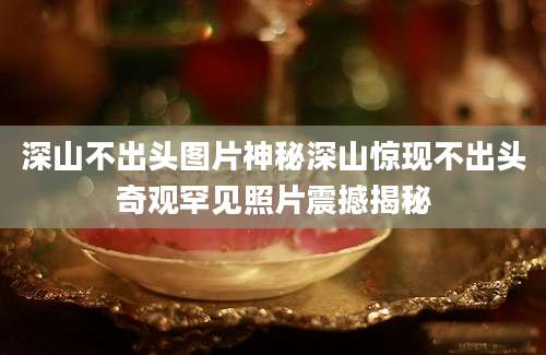 深山不出头图片神秘深山惊现不出头奇观罕见照片震撼揭秘