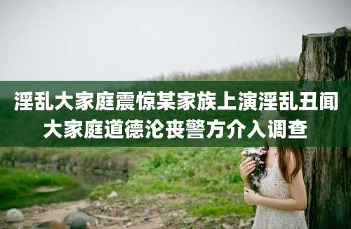 淫乱大家庭震惊某家族上演淫乱丑闻大家庭道德沦丧警方介入调查