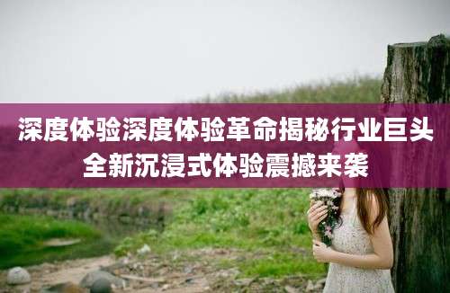 深度体验深度体验革命揭秘行业巨头全新沉浸式体验震撼来袭