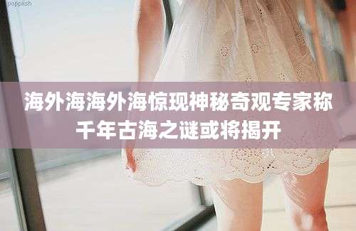 海外海海外海惊现神秘奇观专家称千年古海之谜或将揭开
