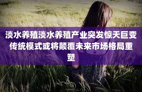 淡水养殖淡水养殖产业突发惊天巨变传统模式或将颠覆未来市场格局重塑